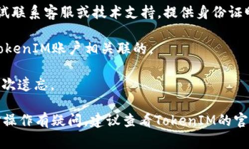 对于忘记TokenIM密码的情况，通常可以通过以下步骤进行找回或重置密码。请注意，不同的应用程序或服务可能会有不同的流程。以下是一个大致的指南：

### 找回TokenIM密码的步骤

1. **访问登录页面**：
   - 首先，访问TokenIM的登录页面。

2. **点击“忘记密码”或“重置密码”**：
   - 登录页面通常会有一个“忘记密码”或“重置密码”的链接，点击它。

3. **输入注册邮箱或手机号码**：
   - 系统会要求你输入与账户相关的邮箱地址或手机号码，以便向你发送重置密码的链接或验证码。

4. **查看邮件或短信**：
   - 检查你输入的邮箱或短信中的重置密码链接或验证码。请确保检查垃圾邮件文件夹。

5. **重置密码**：
   - 点击链接或输入验证码后，你将被引导到一个页面，可以输入新密码。注意选择一个安全且易于记忆的密码。

6. **登录账户**：
   - 使用新密码重新登录你的TokenIM账户。

### 如果仍无法重置密码

- **联系客服**：如果以上步骤无法解决你的问题，可以尝试联系客服或技术支持，提供身份证明信息，以帮助您找回账户。

- **检查账号信息**：确保你输入的邮箱或手机号码是与TokenIM账户相关联的。

- **保持更新**：经常更新你的密码，并确保安全性，避免再次遗忘。

这些步骤可以帮助你找回或重置TokenIM的密码。如果你对操作有疑问，建议查看TokenIM的官方网站，获取更多具体的指导信息。