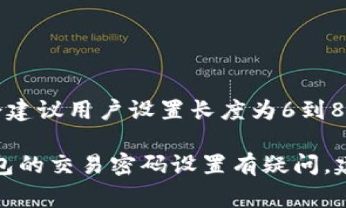 关于Tokenim钱包的交易密码，通常情况下，交易密码的位数和复杂性取决于钱包的具体设定和安全策略。大多数加密货币钱包会建议用户设置长度为6到8位的交易密码，也有些会要求使用更长的密码以增加安全性。具体的设置可以在Tokenim钱包的使用说明或官方支持页面中找到。

同时，请确保您设置的交易密码具有足够的复杂性，并尽量避免使用简单的数字组合，以提高钱包的安全性。如果您对Tokenim钱包的交易密码设置有疑问，建议直接访问其官方网站或联系客服以获得最新和最准确的信息。